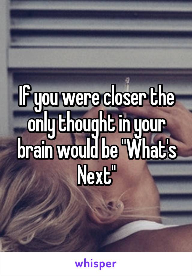 If you were closer the only thought in your brain would be "What's Next"