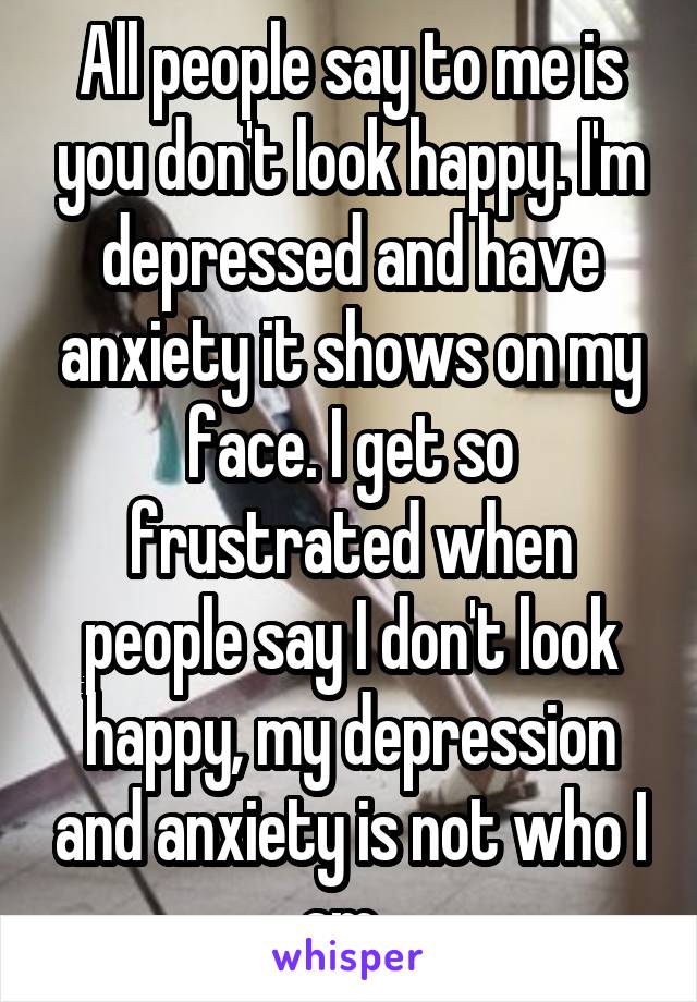 All people say to me is you don't look happy. I'm depressed and have anxiety it shows on my face. I get so frustrated when people say I don't look happy, my depression and anxiety is not who I am. 