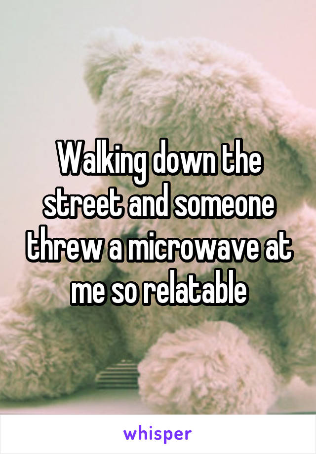 Walking down the street and someone threw a microwave at me so relatable