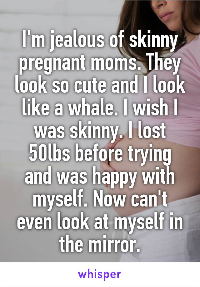 I'm jealous of skinny pregnant moms. They look so cute and I look like a whale. I wish I was skinny. I lost 50lbs before trying and was happy with myself. Now can't even look at myself in the mirror.