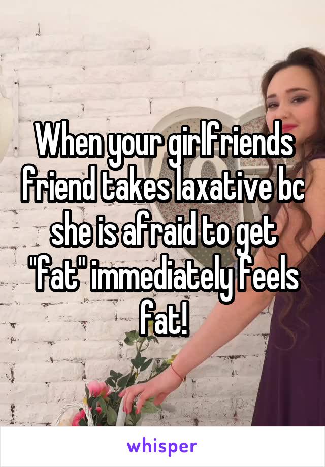 When your girlfriends friend takes laxative bc she is afraid to get "fat" immediately feels fat!