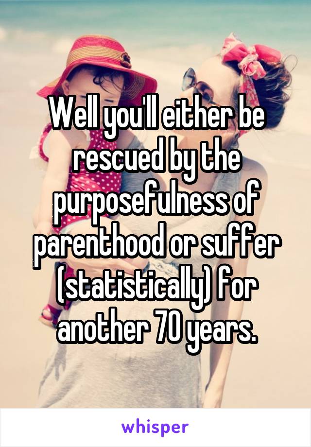 Well you'll either be rescued by the purposefulness of parenthood or suffer (statistically) for another 70 years.