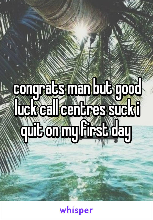 congrats man but good luck call centres suck i quit on my first day 