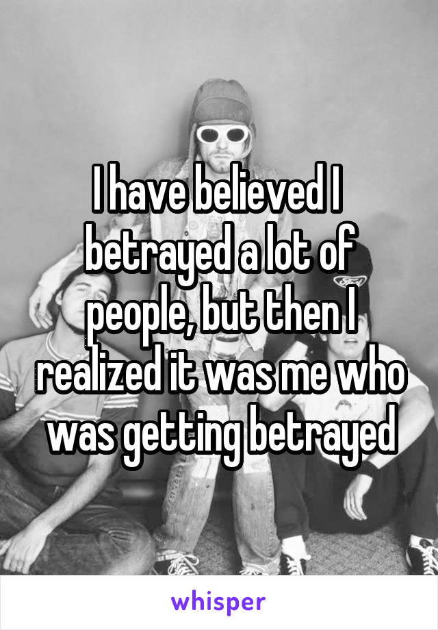 I have believed I  betrayed a lot of people, but then I realized it was me who was getting betrayed