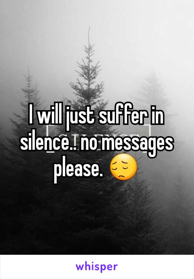I will just suffer in silence.. no messages please. 😔