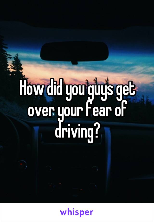How did you guys get over your fear of driving?