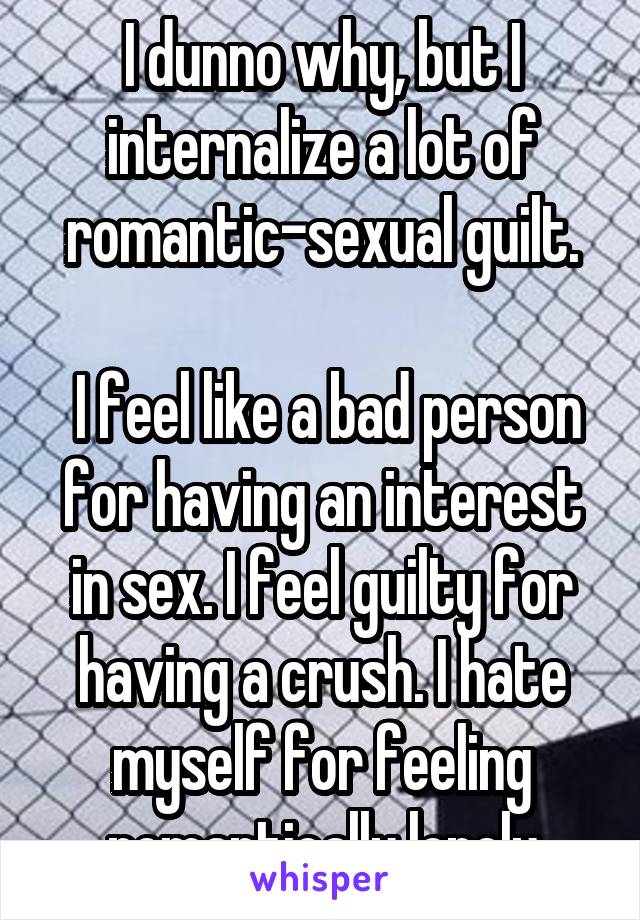 I dunno why, but I internalize a lot of romantic-sexual guilt.

 I feel like a bad person for having an interest in sex. I feel guilty for having a crush. I hate myself for feeling romantically lonely