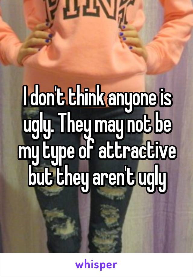 I don't think anyone is ugly. They may not be my type of attractive but they aren't ugly