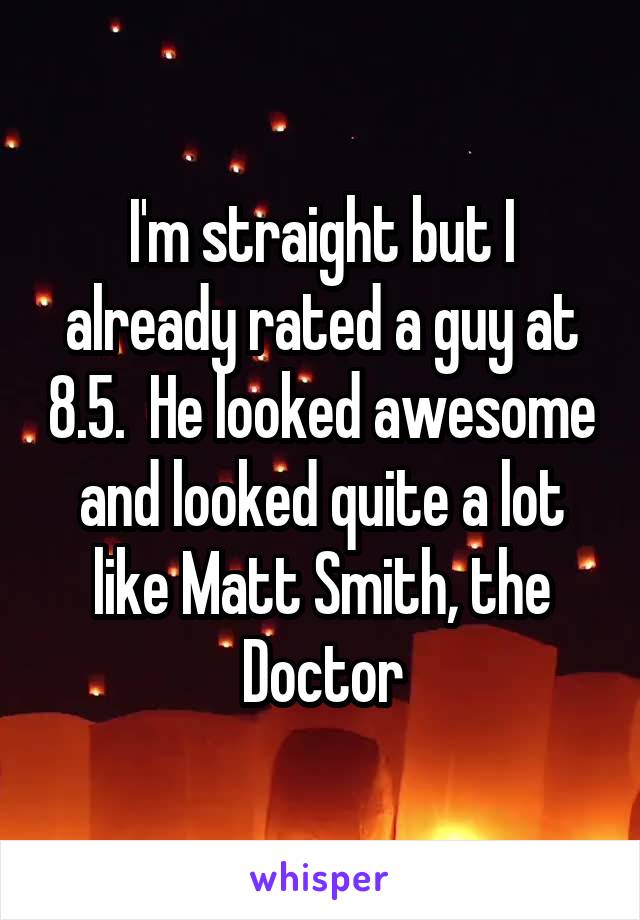 I'm straight but I already rated a guy at 8.5.  He looked awesome and looked quite a lot like Matt Smith, the Doctor