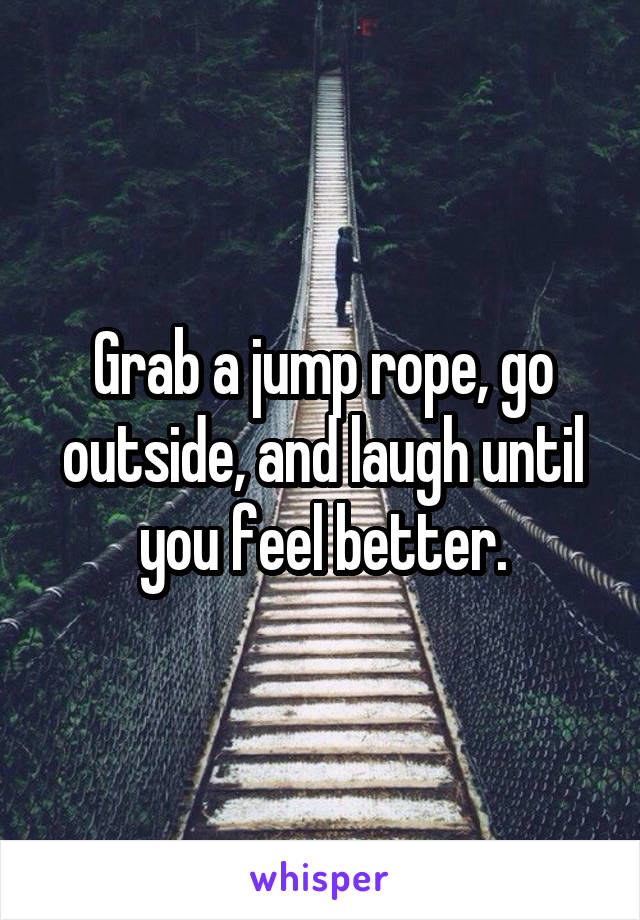 Grab a jump rope, go outside, and laugh until you feel better.