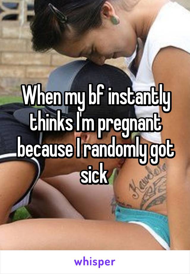When my bf instantly thinks I'm pregnant because I randomly got sick 
