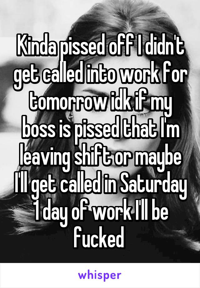 Kinda pissed off I didn't get called into work for tomorrow idk if my boss is pissed that I'm leaving shift or maybe I'll get called in Saturday 1 day of work I'll be fucked 