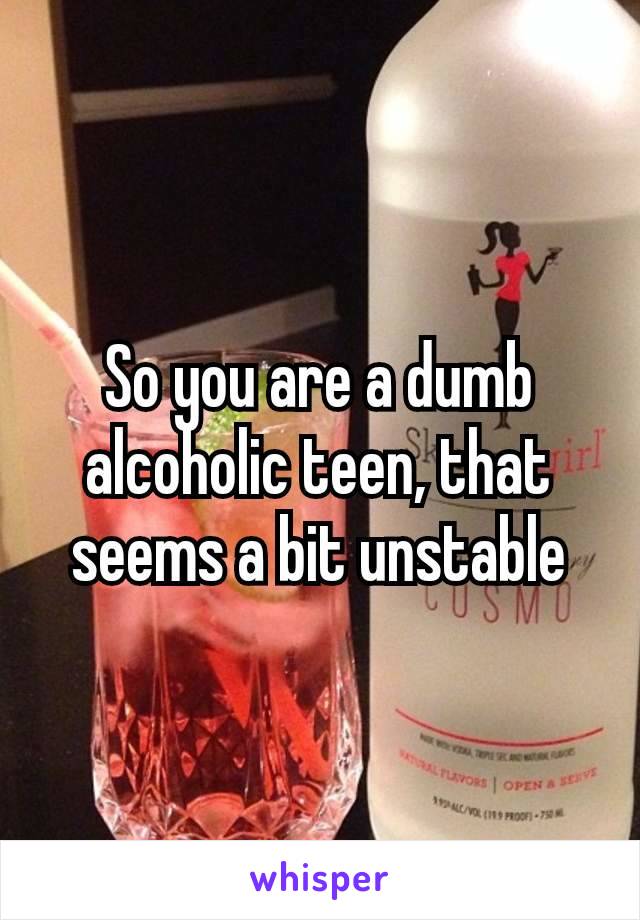 So you are a dumb alcoholic​ teen, that seems a bit unstable