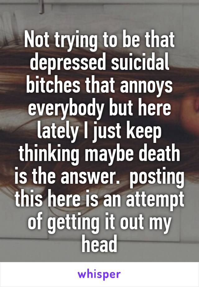 Not trying to be that depressed suicidal bitches that annoys everybody but here lately I just keep thinking maybe death is the answer.  posting this here is an attempt of getting it out my head