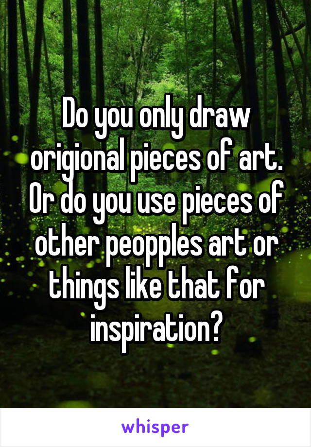 Do you only draw origional pieces of art. Or do you use pieces of other peopples art or things like that for inspiration?
