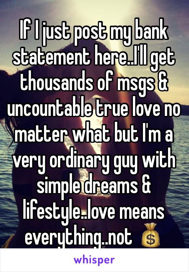 If I just post my bank statement here..I'll get thousands of msgs & uncountable true love no matter what but I'm a very ordinary guy with simple dreams & lifestyle..love means everything..not 💰 