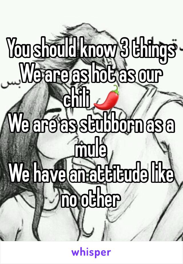 You should know 3 things 
We are as hot as our chili 🌶 
We are as stubborn as a mule 
We have an attitude like no other 
