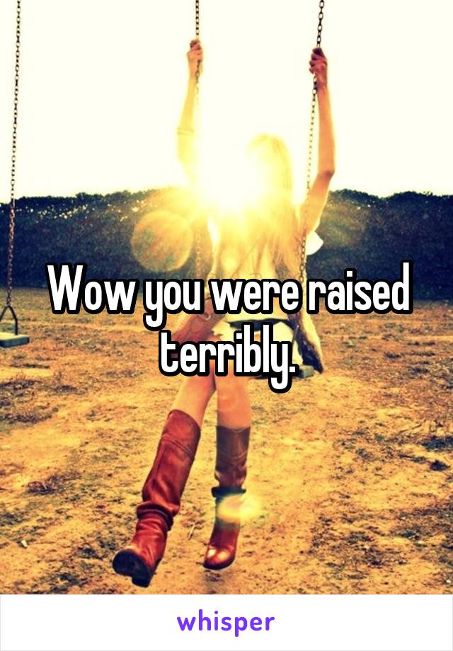 Wow you were raised terribly.