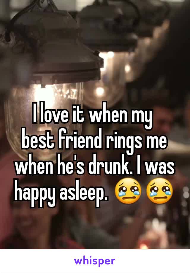 I love it when my 
best friend rings me when he's drunk. I was happy asleep. 😢😢