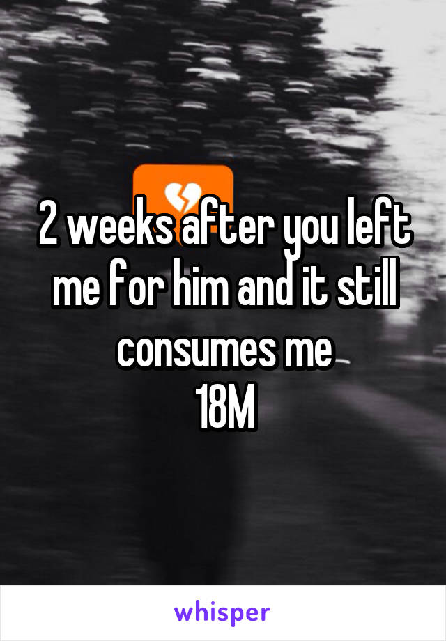 2 weeks after you left me for him and it still consumes me
18M