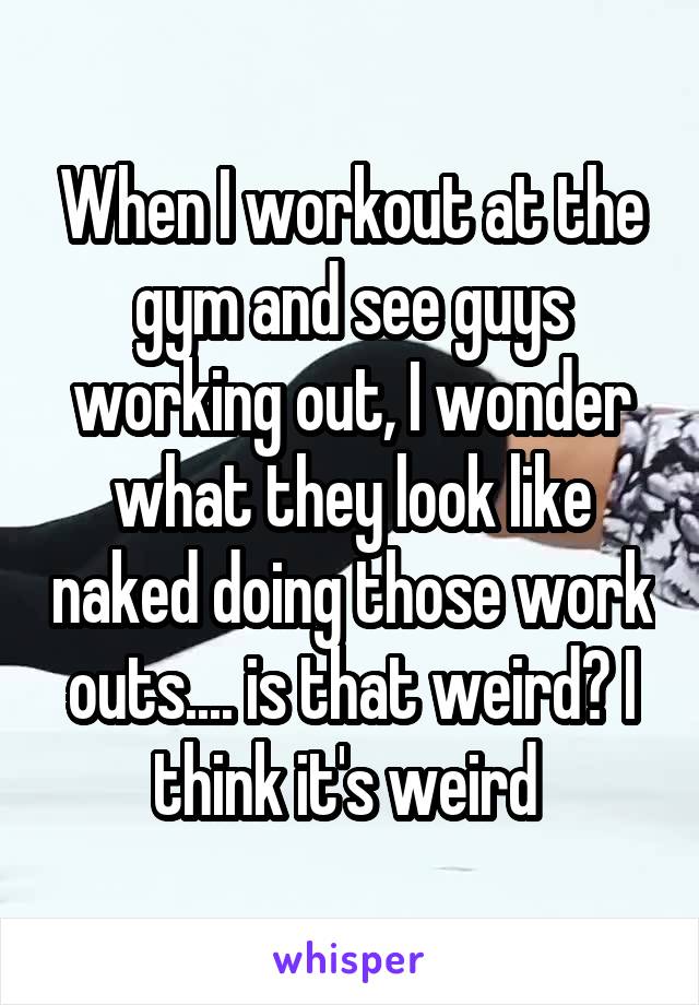 When I workout at the gym and see guys working out, I wonder what they look like naked doing those work outs.... is that weird? I think it's weird 
