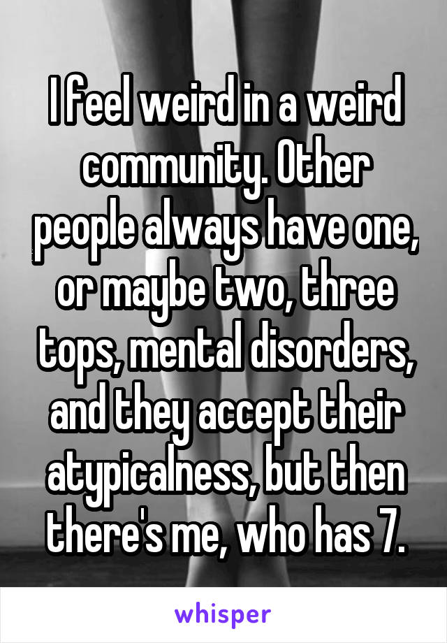 I feel weird in a weird community. Other people always have one, or maybe two, three tops, mental disorders, and they accept their atypicalness, but then there's me, who has 7.