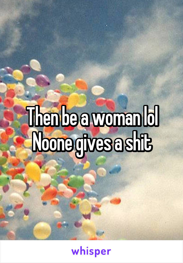 Then be a woman lol Noone gives a shit