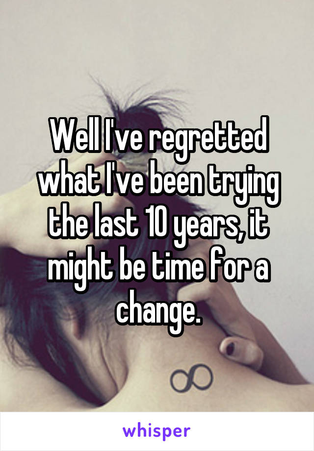Well I've regretted what I've been trying the last 10 years, it might be time for a change.
