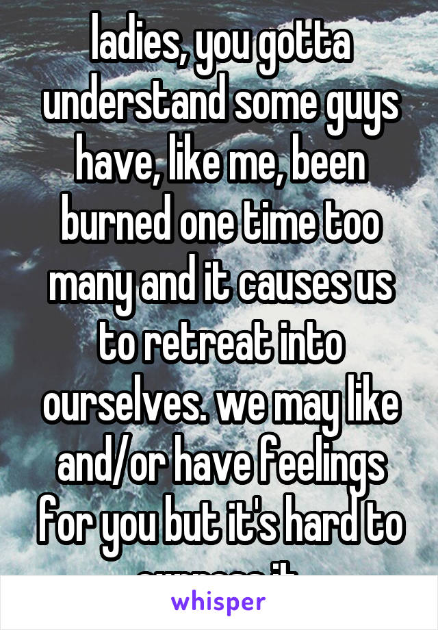 ladies, you gotta understand some guys have, like me, been burned one time too many and it causes us to retreat into ourselves. we may like and/or have feelings for you but it's hard to express it.
