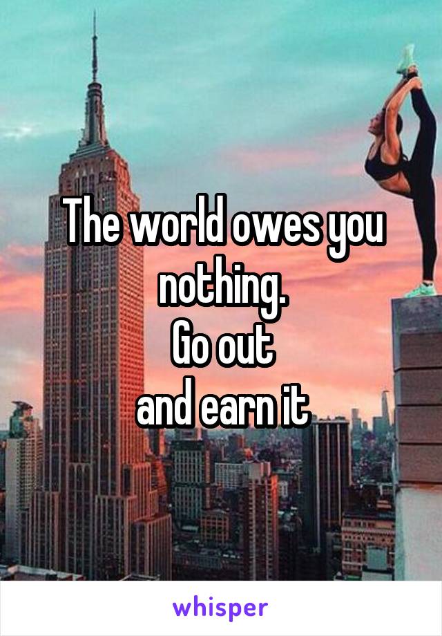 The world owes you nothing.
Go out
and earn it
