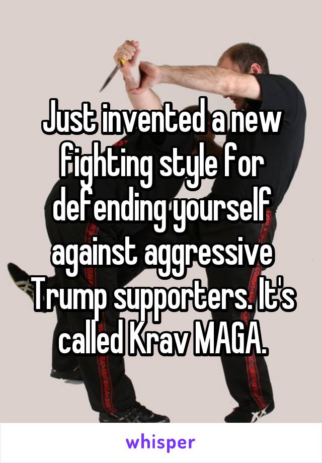 Just invented a new fighting style for defending yourself against aggressive Trump supporters. It's called Krav MAGA.