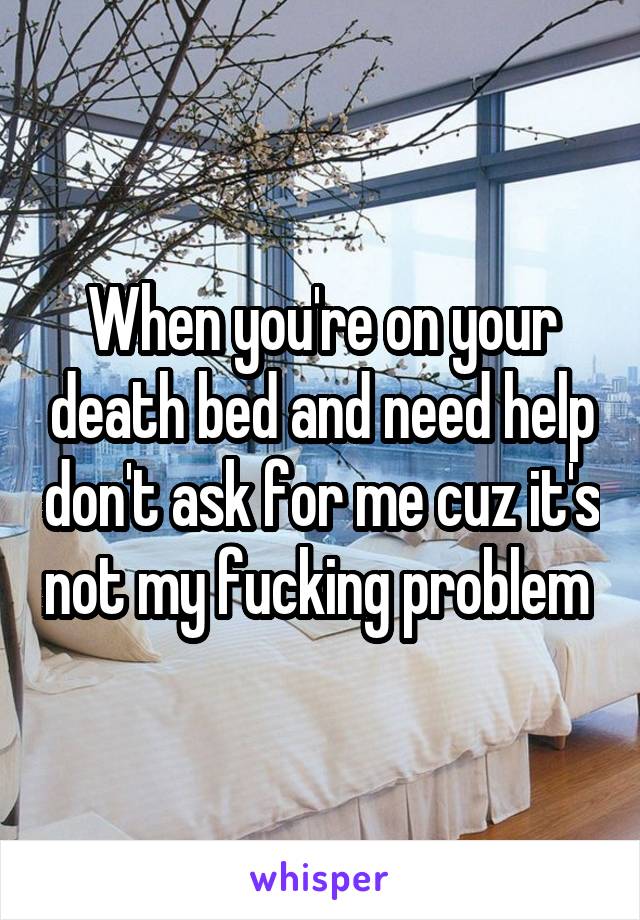 When you're on your death bed and need help don't ask for me cuz it's not my fucking problem 