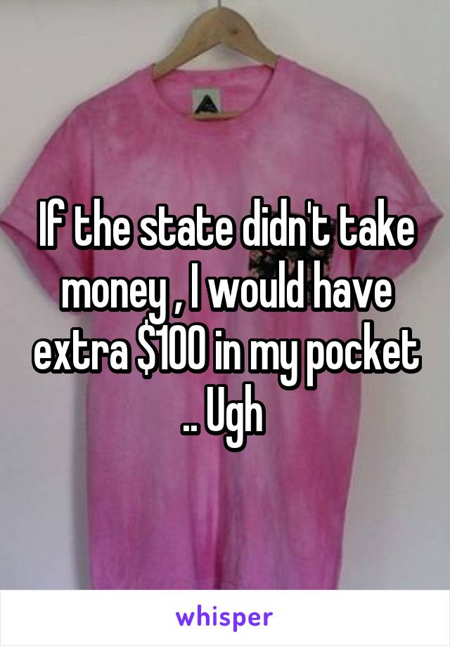 If the state didn't take money , I would have extra $100 in my pocket .. Ugh 
