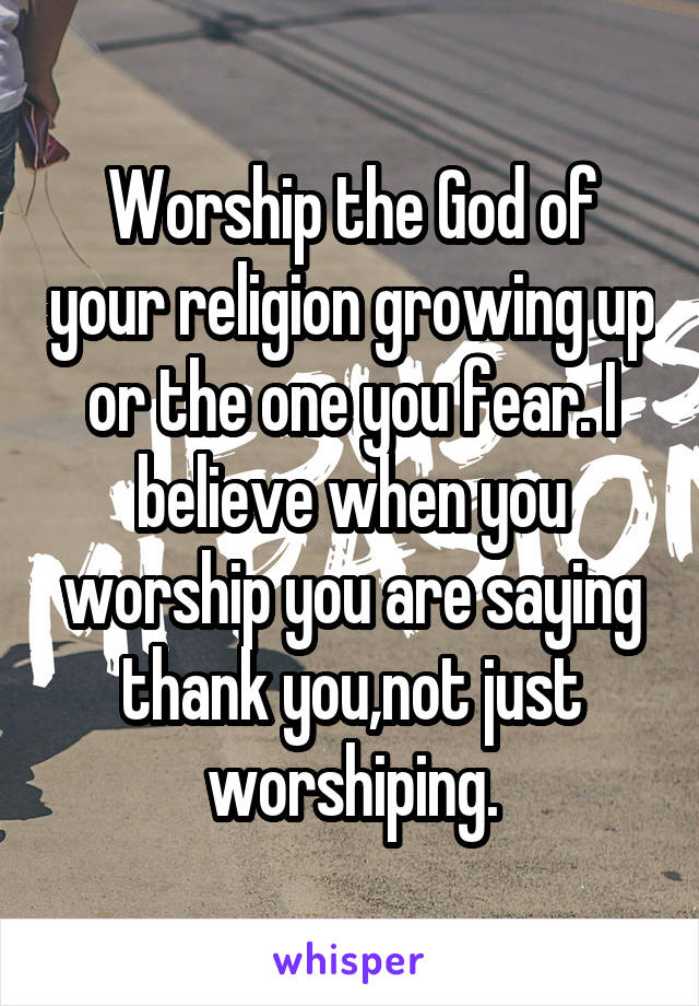 Worship the God of your religion growing up or the one you fear. I believe when you worship you are saying thank you,not just worshiping.