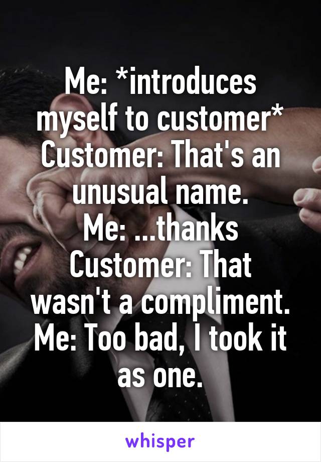 Me: *introduces myself to customer*
Customer: That's an unusual name.
Me: ...thanks
Customer: That wasn't a compliment.
Me: Too bad, I took it as one.