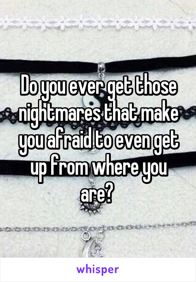 Do you ever get those nightmares that make you afraid to even get up from where you are? 