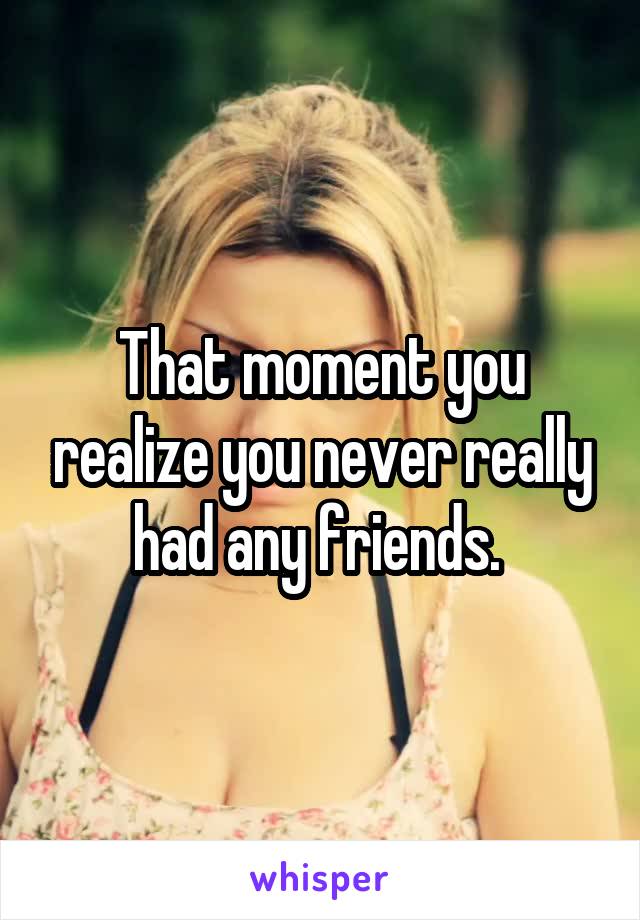 That moment you realize you never really had any friends. 