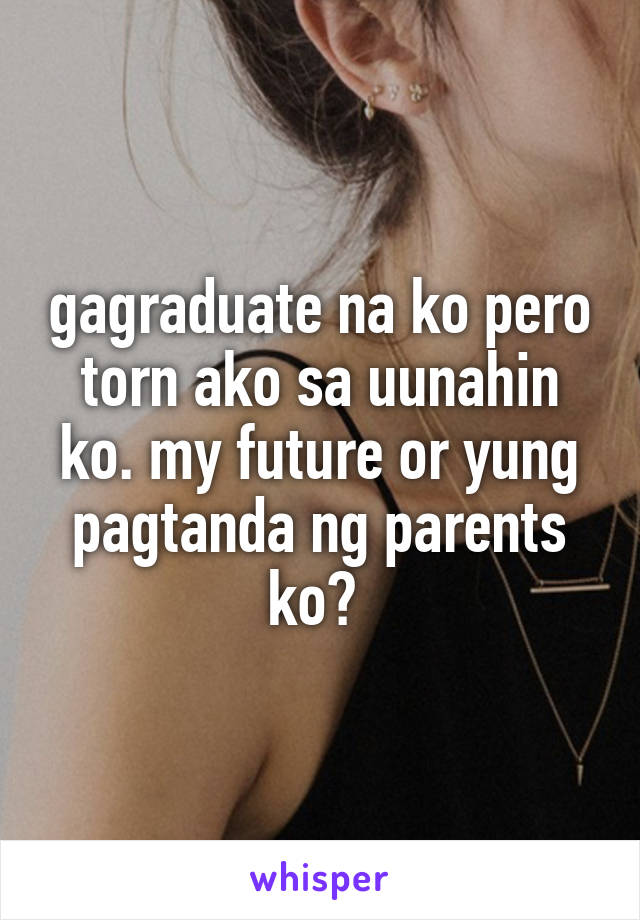 gagraduate na ko pero torn ako sa uunahin ko. my future or yung pagtanda ng parents ko? 