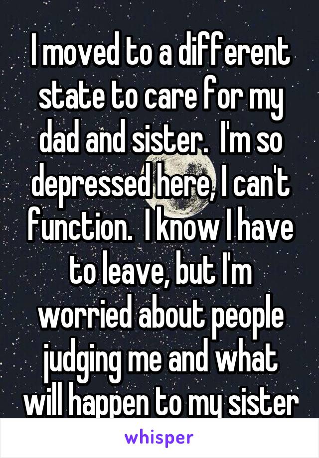 I moved to a different state to care for my dad and sister.  I'm so depressed here, I can't function.  I know I have to leave, but I'm worried about people judging me and what will happen to my sister