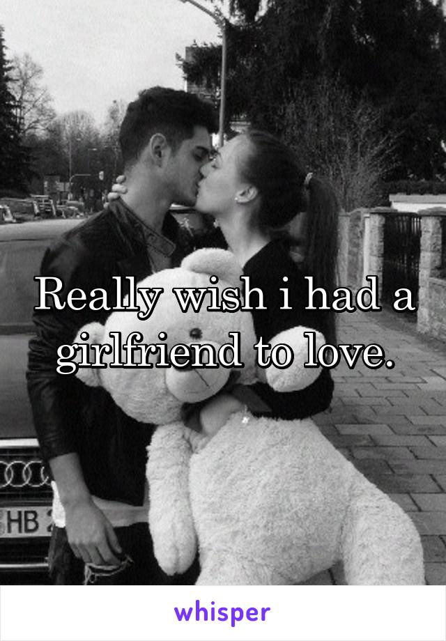 Really wish i had a girlfriend to love.