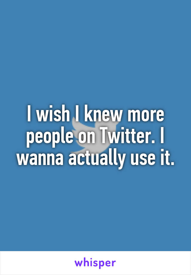I wish I knew more people on Twitter. I wanna actually use it.