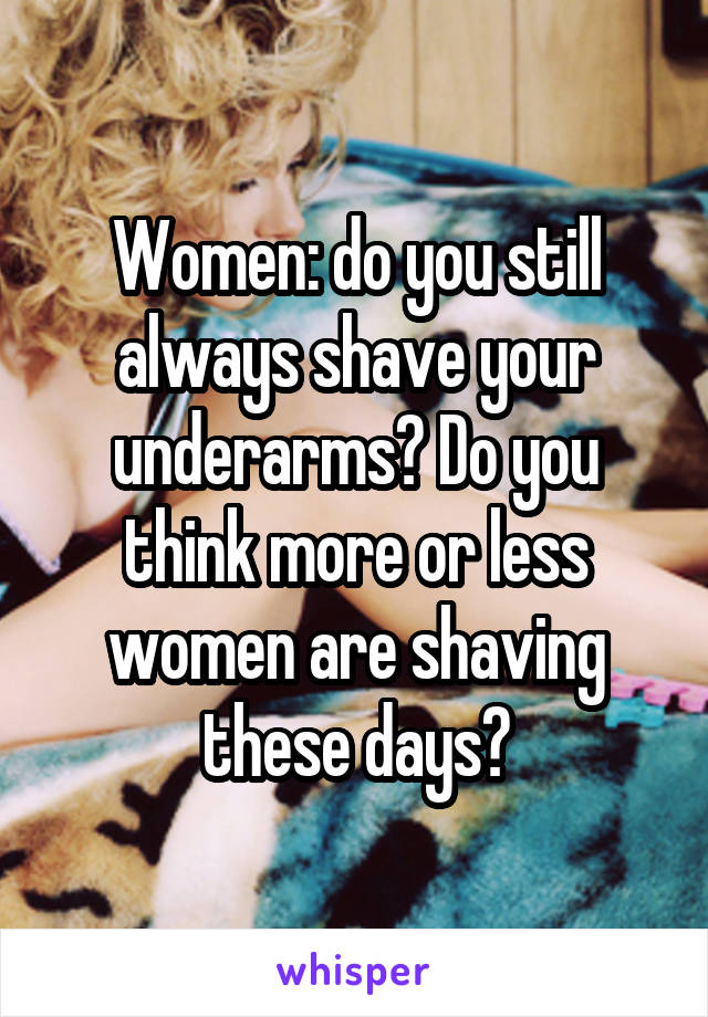 Women: do you still always shave your underarms? Do you think more or less women are shaving these days?