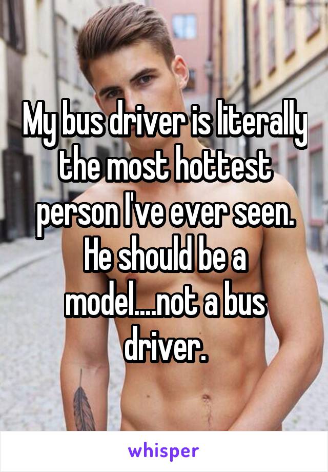 My bus driver is literally the most hottest person I've ever seen. He should be a model....not a bus driver.