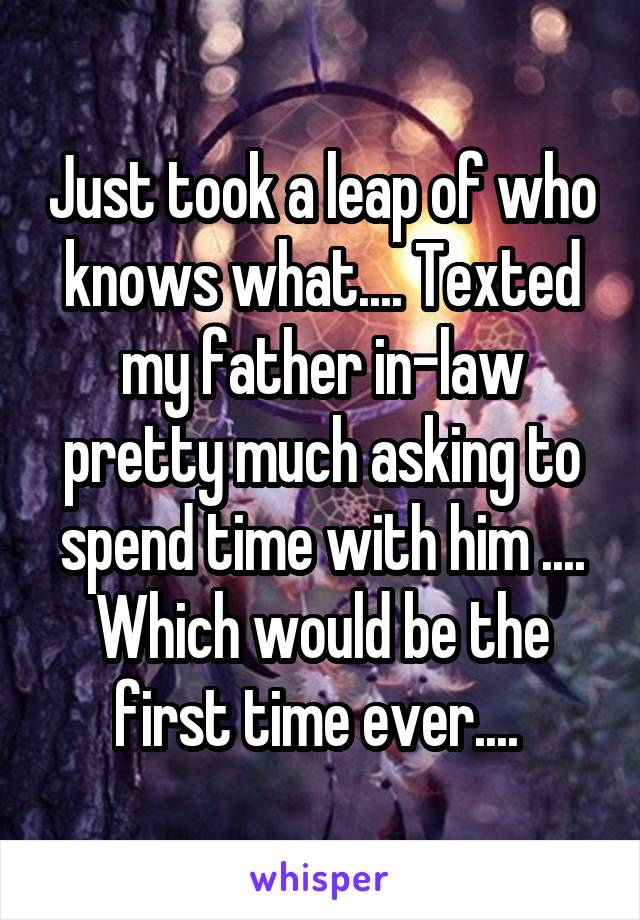Just took a leap of who knows what.... Texted my father in-law pretty much asking to spend time with him .... Which would be the first time ever.... 