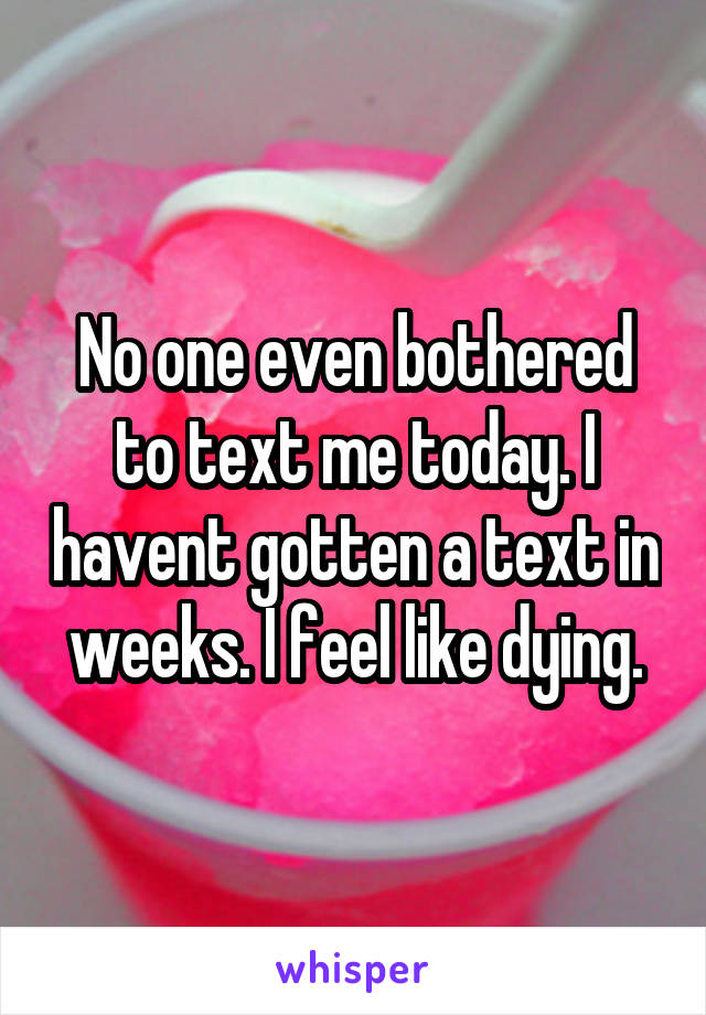 No one even bothered to text me today. I havent gotten a text in weeks. I feel like dying.