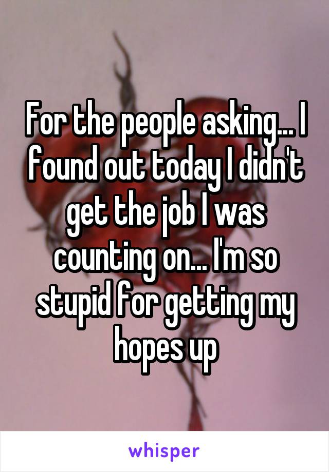 For the people asking... I found out today I didn't get the job I was counting on... I'm so stupid for getting my hopes up