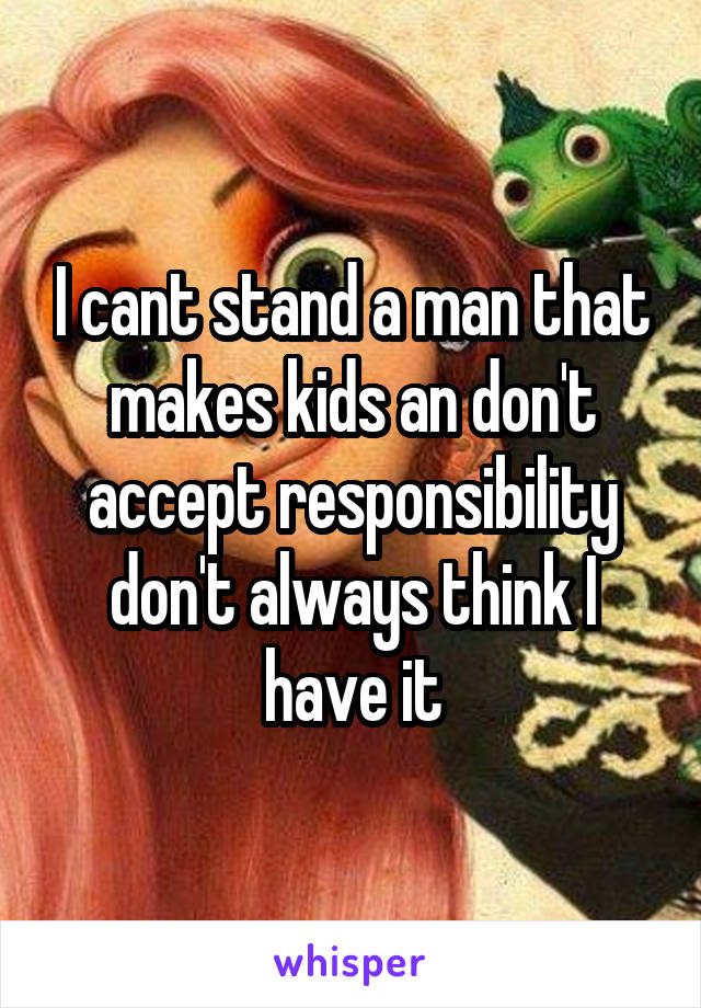 I cant stand a man that makes kids an don't accept responsibility don't always think I have it