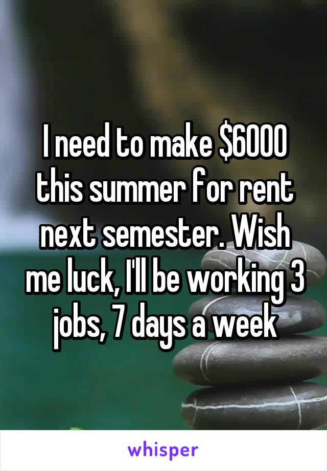 I need to make $6000 this summer for rent next semester. Wish me luck, I'll be working 3 jobs, 7 days a week
