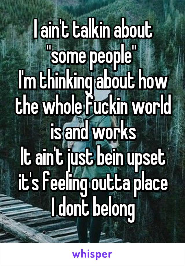 I ain't talkin about "some people" 
I'm thinking about how the whole fuckin world is and works
It ain't just bein upset it's feeling outta place
I dont belong
