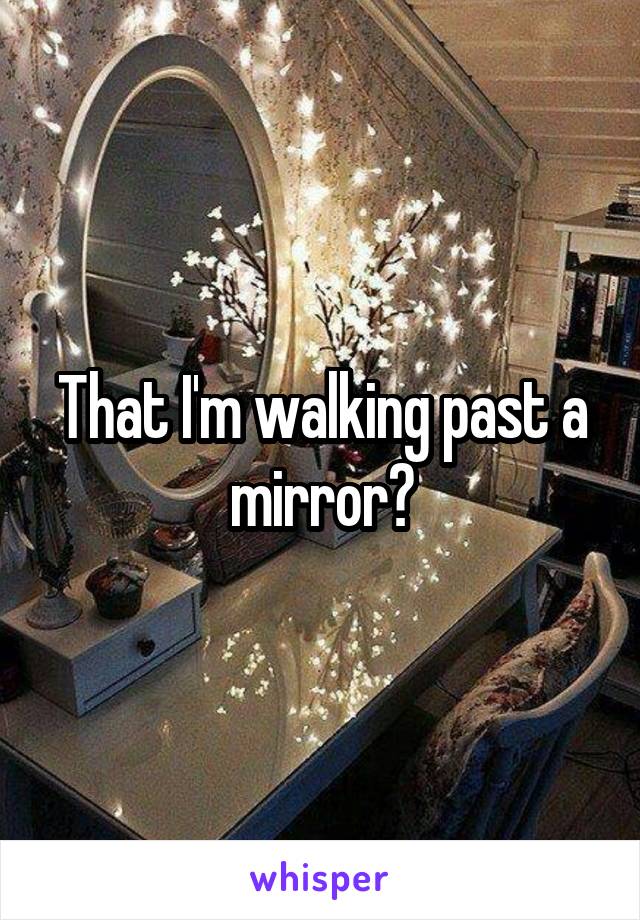 That I'm walking past a mirror?